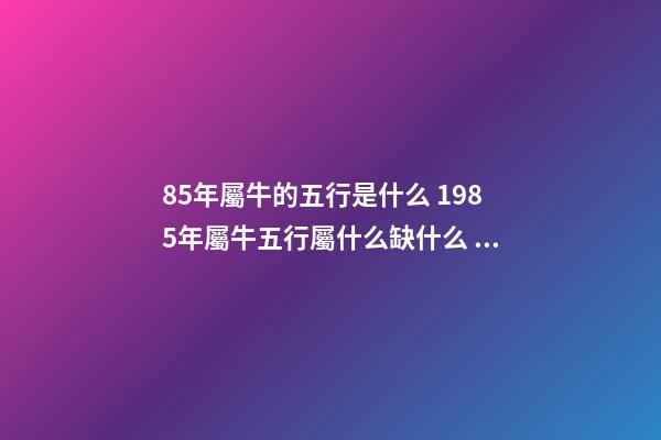 85年屬牛的五行是什么 1985年屬牛五行屬什么缺什么，1985年屬牛是什么命五行是什么